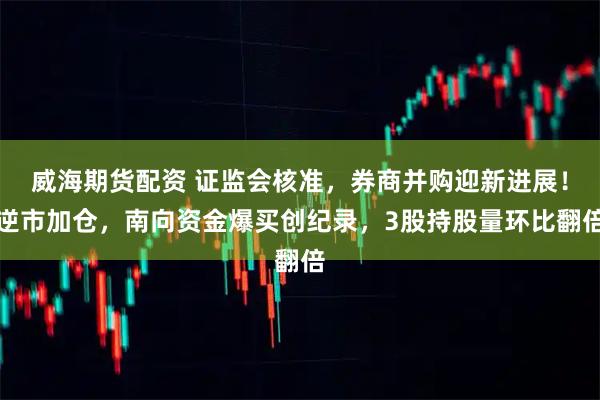 威海期货配资 证监会核准，券商并购迎新进展！逆市加仓，南向资金爆买创纪录，3股持股量环比翻倍
