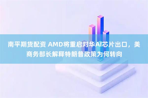 南平期货配资 AMD将重启对华AI芯片出口，美商务部长解释特朗普政策为何转向