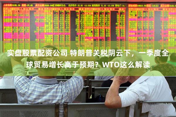 实盘股票配资公司 特朗普关税阴云下，一季度全球贸易增长高于预期？WTO这么解读