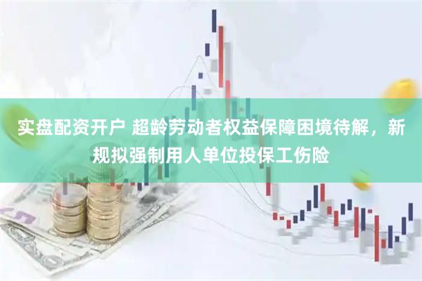 实盘配资开户 超龄劳动者权益保障困境待解，新规拟强制用人单位投保工伤险