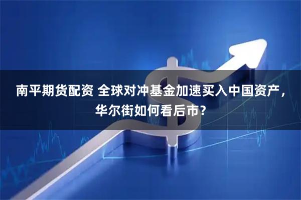 南平期货配资 全球对冲基金加速买入中国资产，华尔街如何看后市？