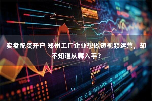 实盘配资开户 郑州工厂企业想做短视频运营，却不知道从哪入手？