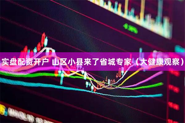 实盘配资开户 山区小县来了省城专家（大健康观察）