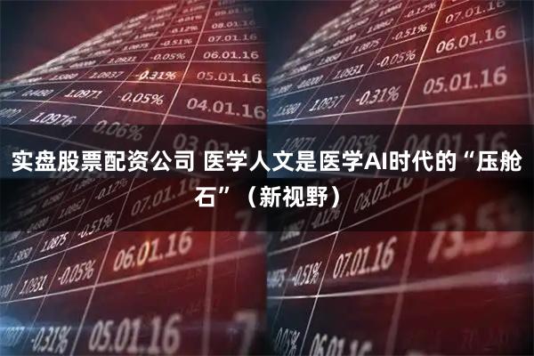 实盘股票配资公司 医学人文是医学AI时代的“压舱石”（新视野）