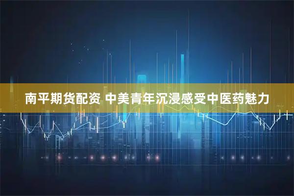 南平期货配资 中美青年沉浸感受中医药魅力
