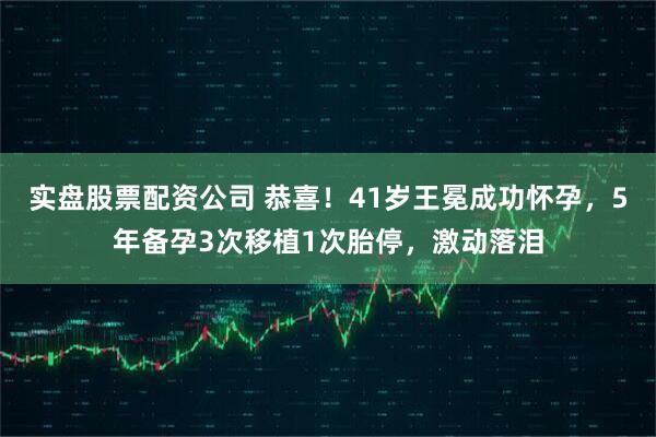 实盘股票配资公司 恭喜！41岁王冕成功怀孕，5年备孕3次移植1次胎停，激动落泪