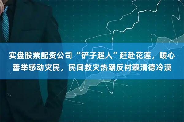 实盘股票配资公司 “铲子超人”赶赴花莲，暖心善举感动灾民，民间救灾热潮反衬赖清德冷漠