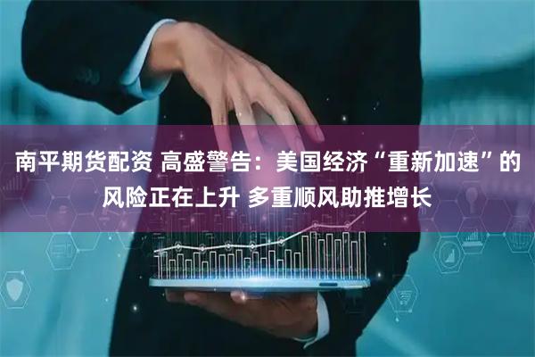 南平期货配资 高盛警告：美国经济“重新加速”的风险正在上升 多重顺风助推增长