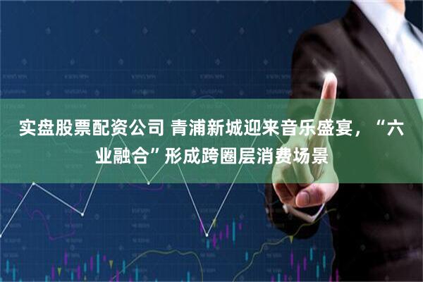实盘股票配资公司 青浦新城迎来音乐盛宴，“六业融合”形成跨圈层消费场景