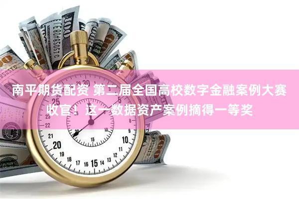 南平期货配资 第二届全国高校数字金融案例大赛收官！这一数据资产案例摘得一等奖