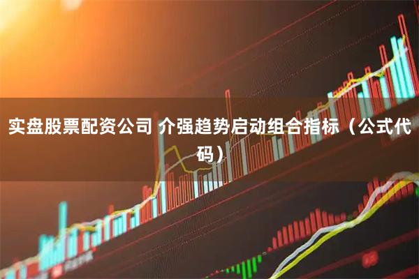 实盘股票配资公司 介强趋势启动组合指标（公式代码）
