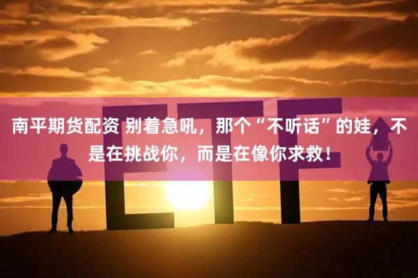 南平期货配资 别着急吼，那个“不听话”的娃，不是在挑战你，而是在像你求救！