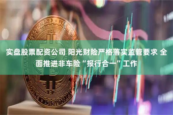 实盘股票配资公司 阳光财险严格落实监管要求 全面推进非车险“报行合一”工作