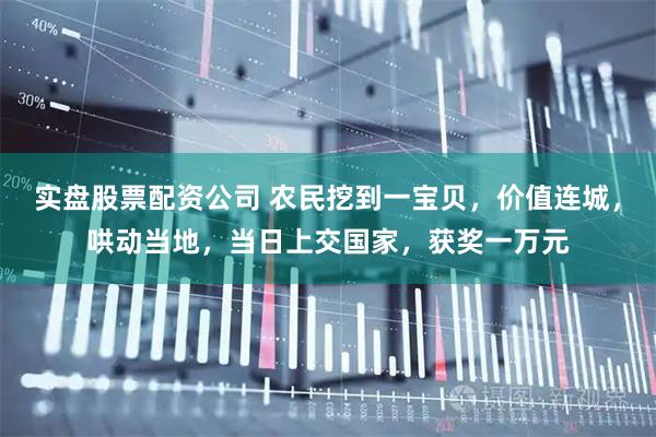 实盘股票配资公司 农民挖到一宝贝，价值连城，哄动当地，当日上交国家，获奖一万元