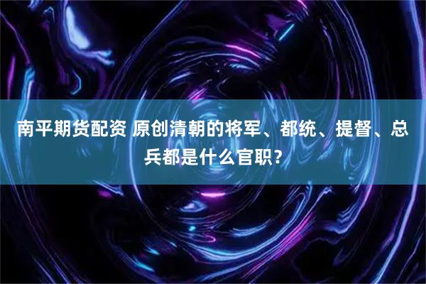 南平期货配资 原创清朝的将军、都统、提督、总兵都是什么官职？