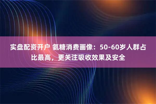 实盘配资开户 氨糖消费画像：50-60岁人群占比最高，更关注吸收效果及安全