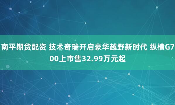 南平期货配资 技术奇瑞开启豪华越野新时代 纵横G700上市售32.99万元起