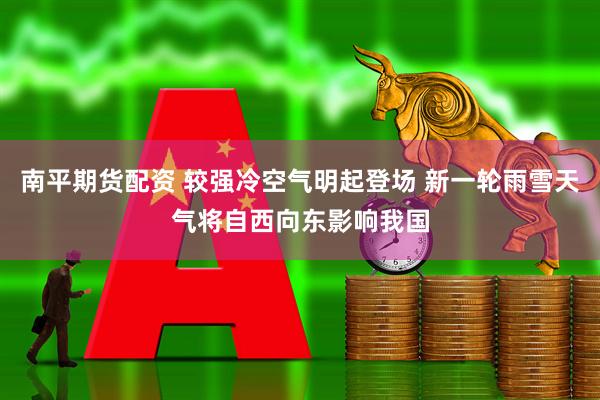 南平期货配资 较强冷空气明起登场 新一轮雨雪天气将自西向东影响我国