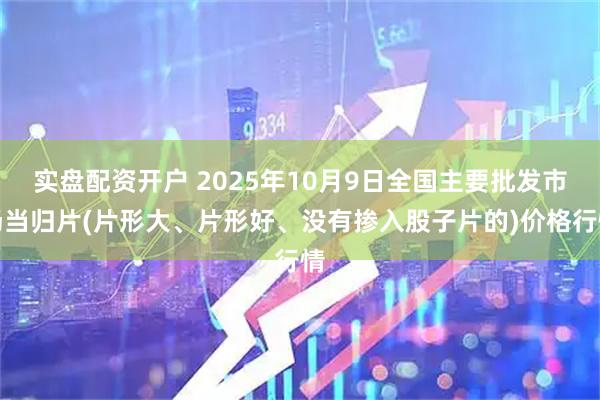 实盘配资开户 2025年10月9日全国主要批发市场当归片(片形大、片形好、没有掺入股子片的)价格行情
