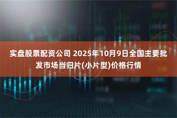 实盘股票配资公司 2025年10月9日全国主要批发市场当归片(小片型)价格行情