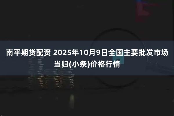 南平期货配资 2025年10月9日全国主要批发市场当归(小条)价格行情