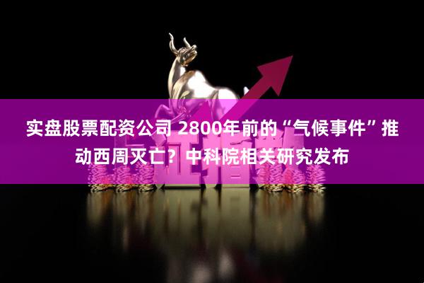 实盘股票配资公司 2800年前的“气候事件”推动西周灭亡？中科院相关研究发布