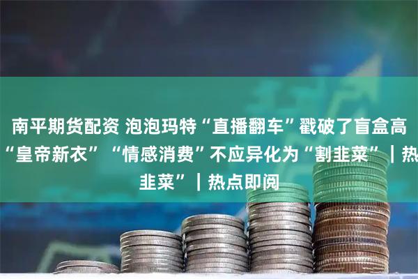 南平期货配资 泡泡玛特“直播翻车”戳破了盲盒高溢价的“皇帝新衣” “情感消费”不应异化为“割韭菜”｜热点即阅