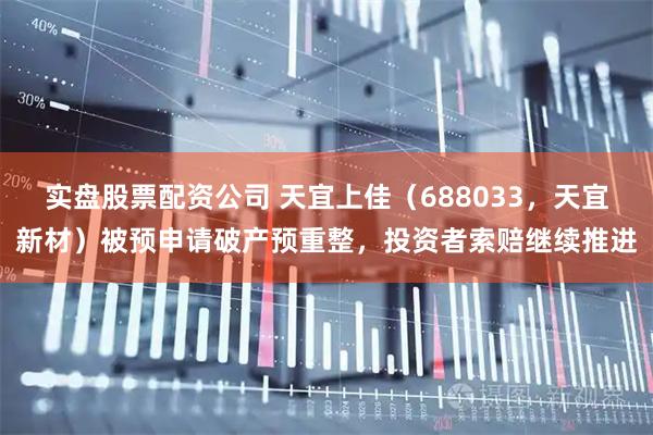 实盘股票配资公司 天宜上佳（688033，天宜新材）被预申请破产预重整，投资者索赔继续推进
