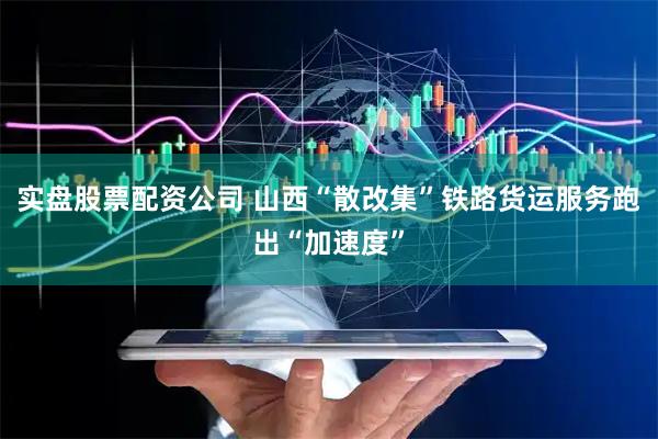 实盘股票配资公司 山西“散改集”铁路货运服务跑出“加速度”