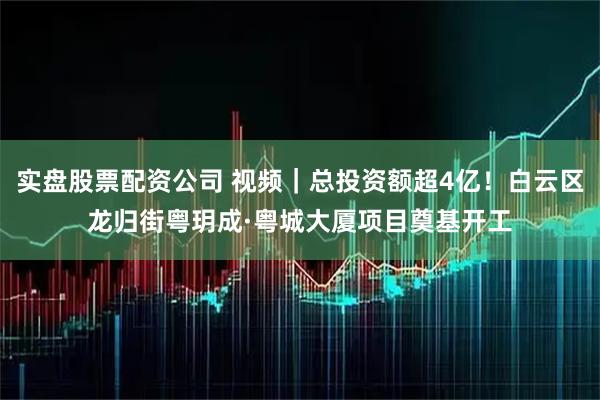 实盘股票配资公司 视频｜总投资额超4亿！白云区龙归街粤玥成·粤城大厦项目奠基开工