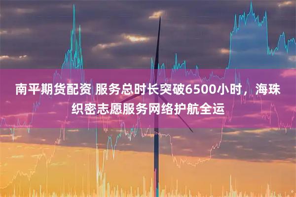 南平期货配资 服务总时长突破6500小时，海珠织密志愿服务网络护航全运