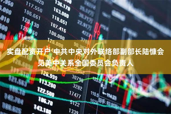 实盘配资开户 中共中央对外联络部副部长陆慷会见美中关系全国委员会负责人
