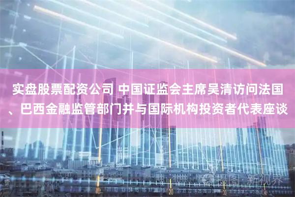 实盘股票配资公司 中国证监会主席吴清访问法国、巴西金融监管部门并与国际机构投资者代表座谈