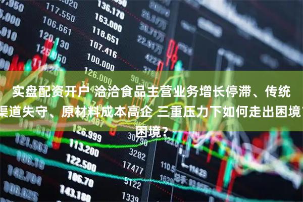 实盘配资开户 洽洽食品主营业务增长停滞、传统渠道失守、原材料成本高企 三重压力下如何走出困境？