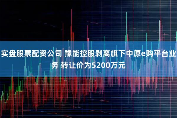 实盘股票配资公司 豫能控股剥离旗下中原e购平台业务 转让价为5200万元