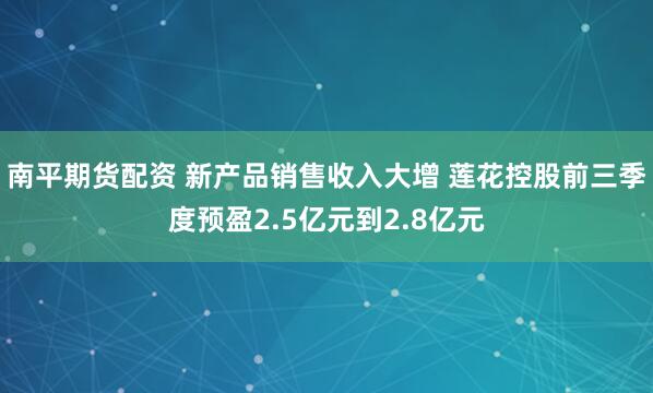 南平期货配资 新产品销售收入大增 莲花控股前三季度预盈2.5亿元到2.8亿元