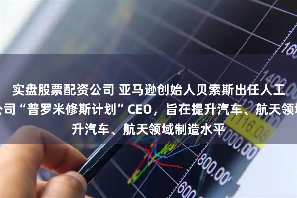 实盘股票配资公司 亚马逊创始人贝索斯出任人工智能初创公司“普罗米修斯计划”CEO，旨在提升汽车、航天领域制造水平