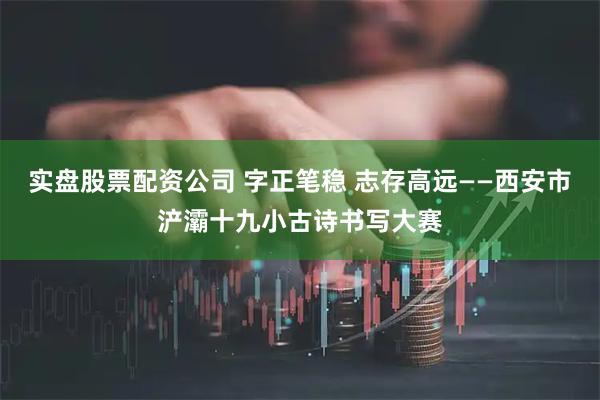 实盘股票配资公司 字正笔稳 志存高远——西安市浐灞十九小古诗书写大赛