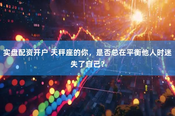 实盘配资开户 天秤座的你，是否总在平衡他人时迷失了自己？