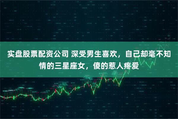 实盘股票配资公司 深受男生喜欢，自己却毫不知情的三星座女，傻的惹人疼爱