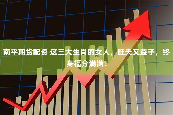 南平期货配资 这三大生肖的女人，旺夫又益子，终身福分满满！