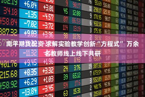南平期货配资 求解实验教学创新“方程式” 万余名教师线上线下共研