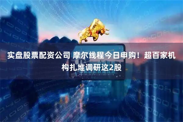 实盘股票配资公司 摩尔线程今日申购！超百家机构扎堆调研这2股