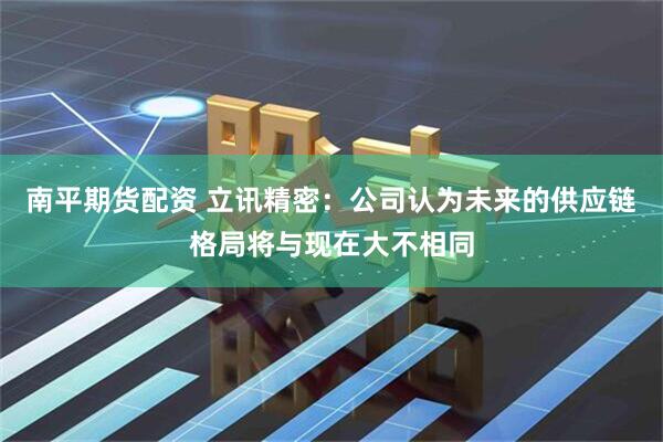 南平期货配资 立讯精密：公司认为未来的供应链格局将与现在大不相同