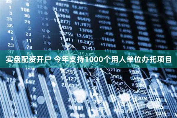 实盘配资开户 今年支持1000个用人单位办托项目