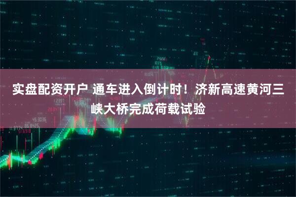 实盘配资开户 通车进入倒计时！济新高速黄河三峡大桥完成荷载试验