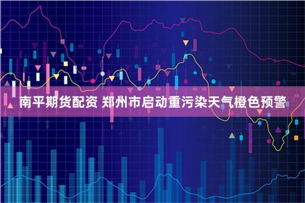 南平期货配资 郑州市启动重污染天气橙色预警