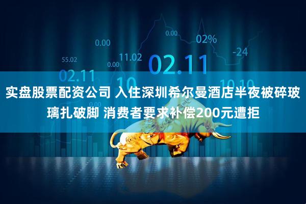 实盘股票配资公司 入住深圳希尔曼酒店半夜被碎玻璃扎破脚 消费者要求补偿200元遭拒