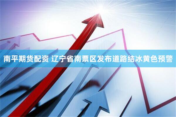 南平期货配资 辽宁省南票区发布道路结冰黄色预警