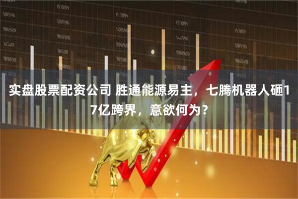 实盘股票配资公司 胜通能源易主，七腾机器人砸17亿跨界，意欲何为？